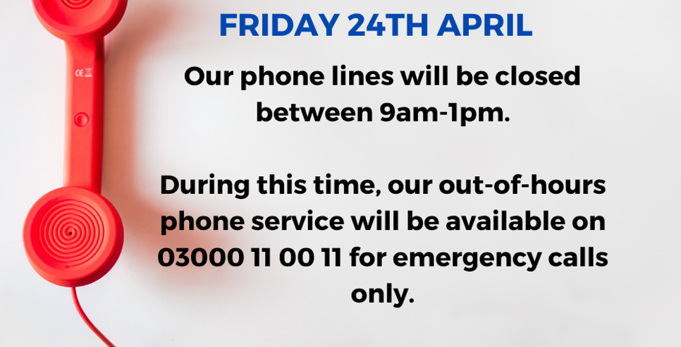 Phone lines will be closed between 9am-1pm 24th April.  During this time, our out-of-hours phone service will be available on 03000 11 00 11 for emergency calls only.